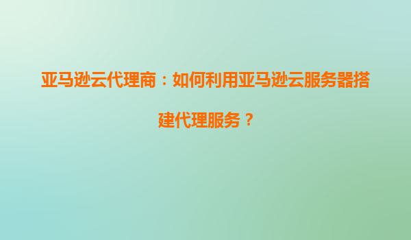 亚马逊云代理商：如何利用亚马逊云服务器搭建代理服务？