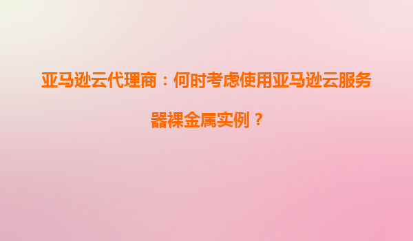 亚马逊云代理商：何时考虑使用亚马逊云服务器裸金属实例？