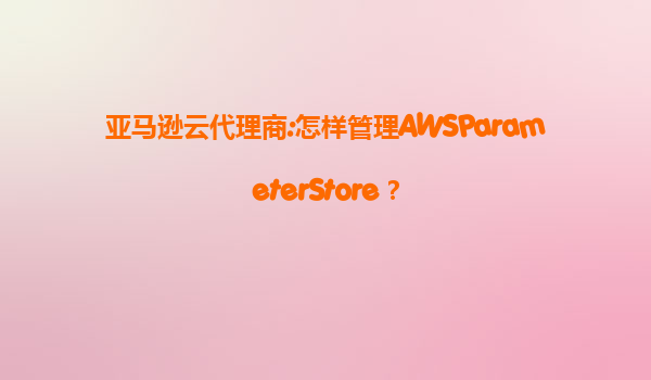 亚马逊云代理商:怎样管理AWSParameterStore？