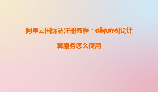 阿里云国际站注册教程：aliyun视觉计算服务怎么使用