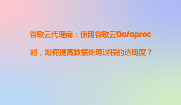 谷歌云代理商：使用谷歌云Dataproc时，如何提高数据处理过程的透明度？