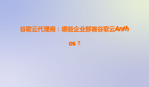 谷歌云代理商：哪些企业部署谷歌云Anthos？