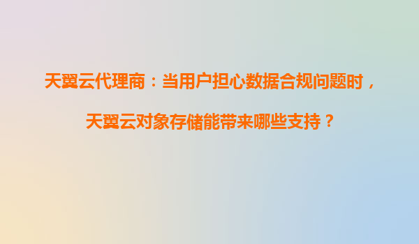 天翼云代理商：当用户担心数据合规问题时，天翼云对象存储能带来哪些支持？