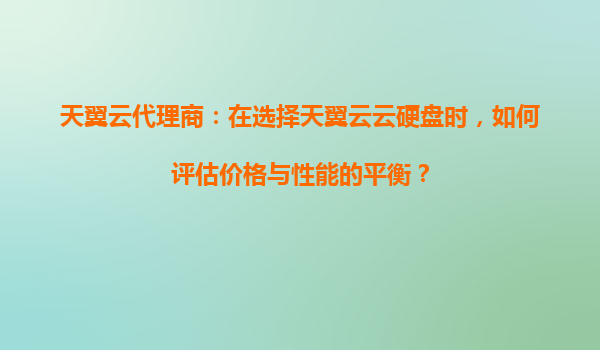 天翼云代理商：在选择天翼云云硬盘时，如何评估价格与性能的平衡？