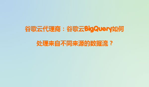 谷歌云代理商：谷歌云BigQuery如何处理来自不同来源的数据流？