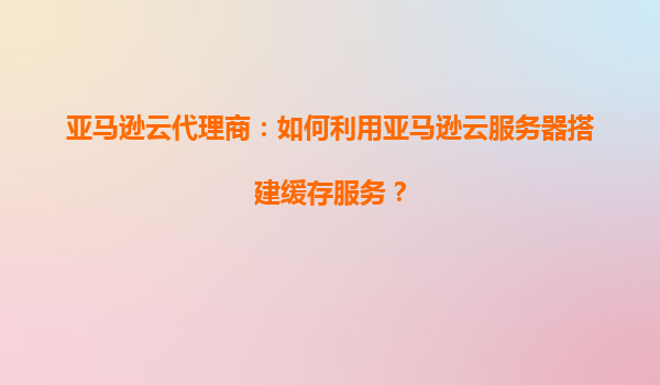 亚马逊云代理商：如何利用亚马逊云服务器搭建缓存服务？