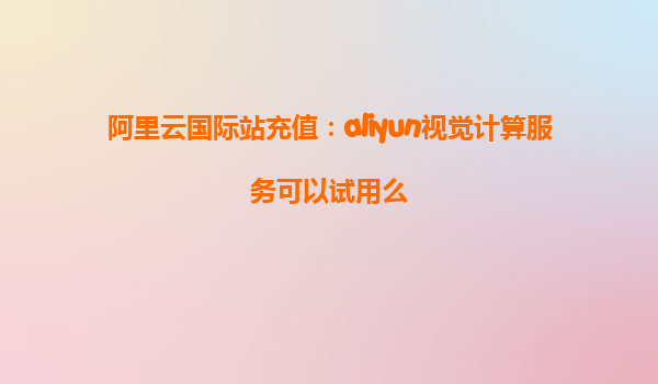 阿里云国际站充值：aliyun视觉计算服务可以试用么