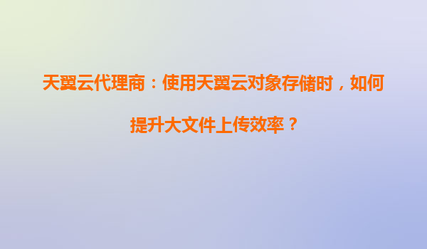 天翼云代理商：使用天翼云对象存储时，如何提升大文件上传效率？
