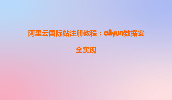 阿里云国际站注册教程：aliyun数据安全实现