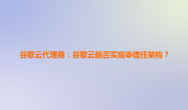 谷歌云代理商：谷歌云能否实现零信任架构？
