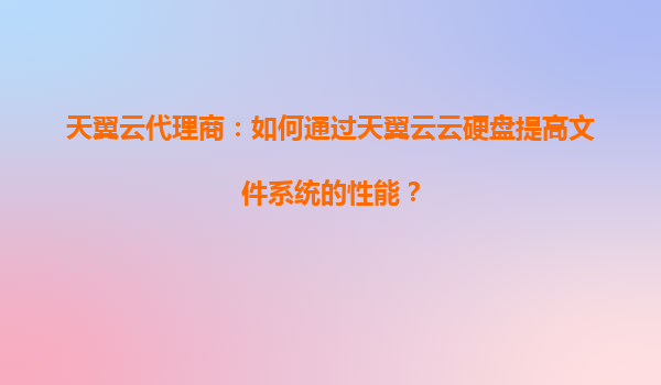 天翼云代理商：如何通过天翼云云硬盘提高文件系统的性能？