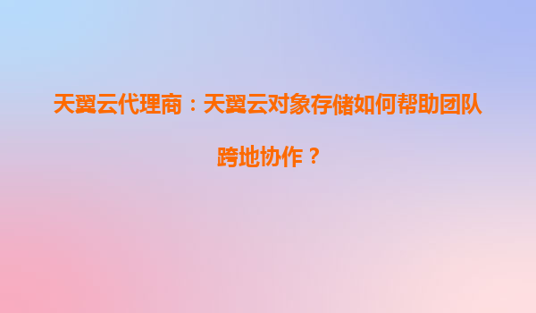 天翼云代理商：天翼云对象存储如何帮助团队跨地协作？