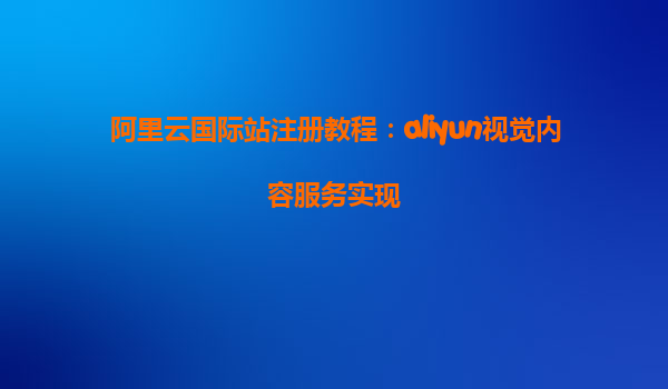 阿里云国际站注册教程：aliyun视觉内容服务实现