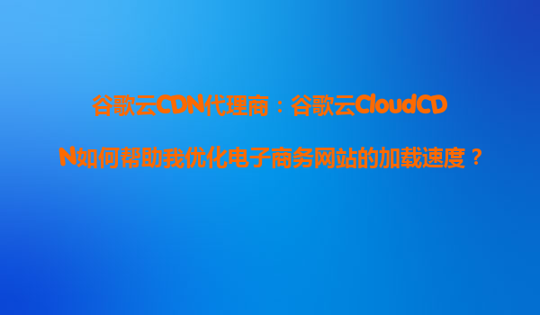 谷歌云CDN代理商：谷歌云CloudCDN如何帮助我优化电子商务网站的加载速度？