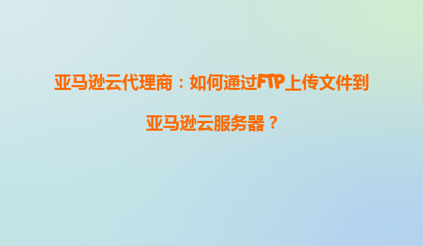亚马逊云代理商：如何通过FTP上传文件到亚马逊云服务器？