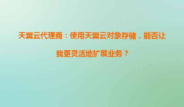 天翼云代理商：使用天翼云对象存储，能否让我更灵活地扩展业务？