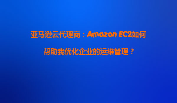 亚马逊云代理商：Amazon EC2如何帮助我优化企业的运维管理？