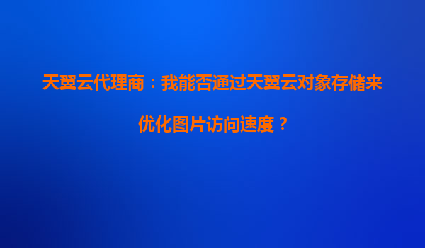 天翼云代理商：我能否通过天翼云对象存储来优化图片访问速度？
