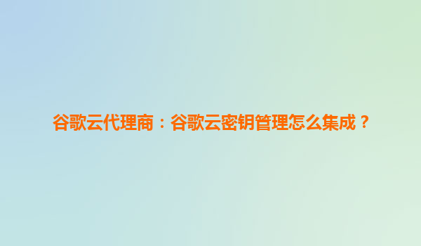谷歌云代理商：谷歌云密钥管理怎么集成？