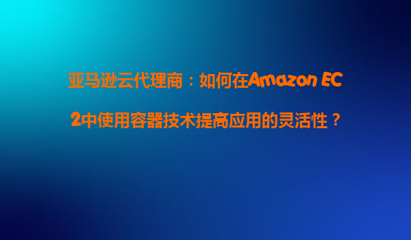亚马逊云代理商：如何在Amazon EC2中使用容器技术提高应用的灵活性？