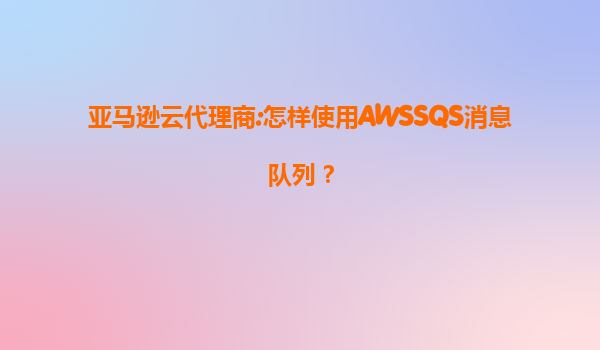 亚马逊云代理商:怎样使用AWSSQS消息队列？