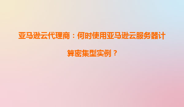 亚马逊云代理商：何时使用亚马逊云服务器计算密集型实例？