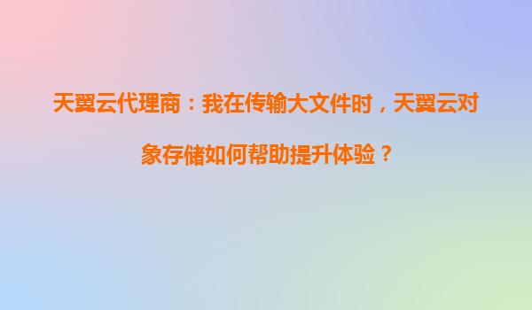 天翼云代理商：我在传输大文件时，天翼云对象存储如何帮助提升体验？