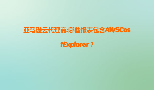 亚马逊云代理商:哪些报表包含AWSCostExplorer？