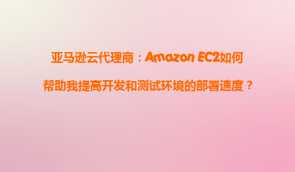 亚马逊云代理商：Amazon EC2如何帮助我提高开发和测试环境的部署速度？