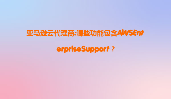亚马逊云代理商:哪些功能包含AWSEnterpriseSupport？