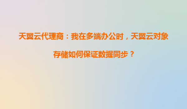 天翼云代理商：我在多端办公时，天翼云对象存储如何保证数据同步？