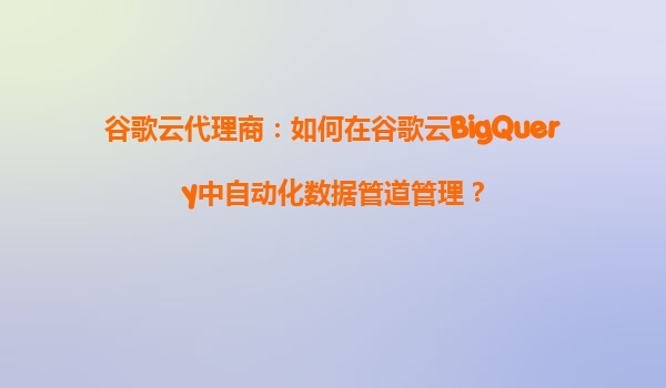 谷歌云代理商：如何在谷歌云BigQuery中自动化数据管道管理？