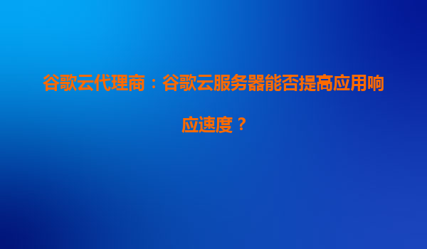 谷歌云代理商：谷歌云服务器能否提高应用响应速度？