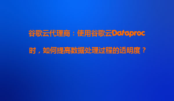 谷歌云代理商：使用谷歌云Dataproc时，如何提高数据处理过程的透明度？