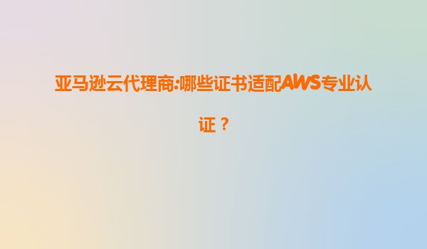 亚马逊云代理商:哪些证书适配AWS专业认证？