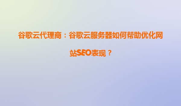 谷歌云代理商：谷歌云服务器如何帮助优化网站SEO表现？