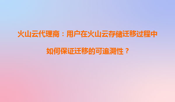 火山云代理商：用户在火山云存储迁移过程中如何保证迁移的可追溯性？
