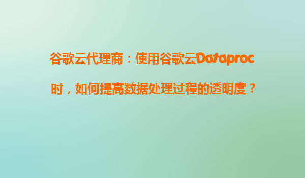 谷歌云代理商：使用谷歌云Dataproc时，如何提高数据处理过程的透明度？