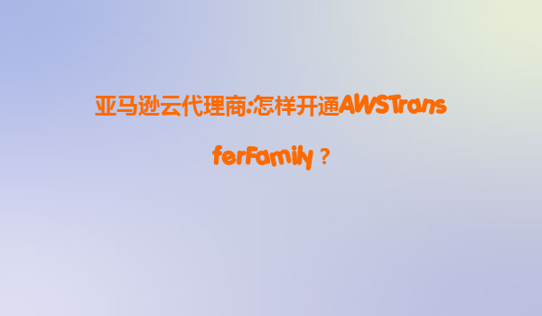 亚马逊云代理商:怎样开通AWSTransferFamily？
