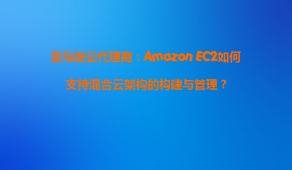 亚马逊云代理商：Amazon EC2如何支持混合云架构的构建与管理？