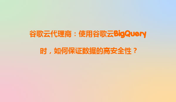 谷歌云代理商：使用谷歌云BigQuery时，如何保证数据的高安全性？