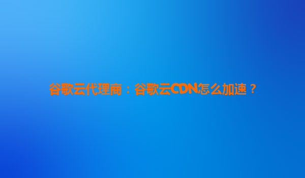 谷歌云代理商：谷歌云CDN怎么加速？