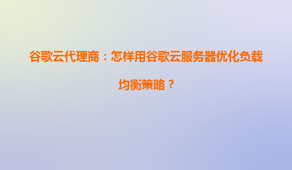 谷歌云代理商：怎样用谷歌云服务器优化负载均衡策略？