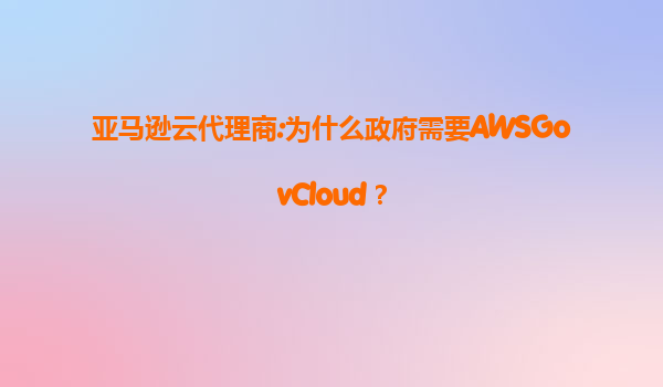 亚马逊云代理商:为什么政府需要AWSGovCloud？