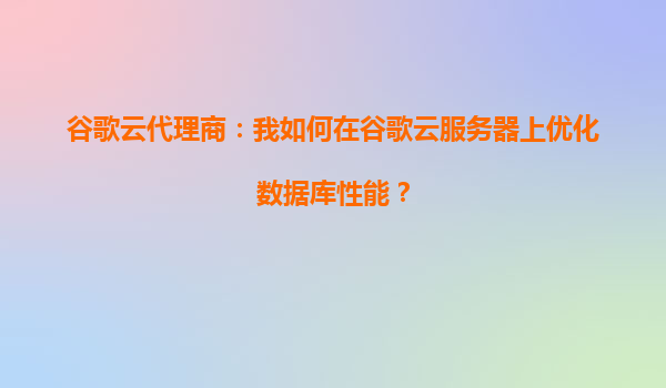 谷歌云代理商：我如何在谷歌云服务器上优化数据库性能？