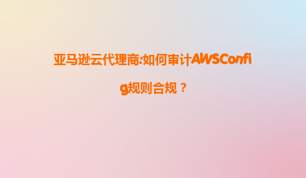亚马逊云代理商:如何审计AWSConfig规则合规？