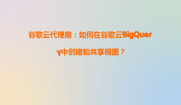 谷歌云代理商：如何在谷歌云BigQuery中创建和共享视图？