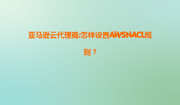 亚马逊云代理商:怎样设置AWSNACL规则？