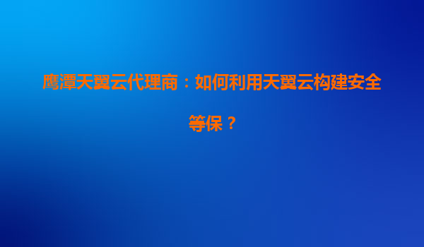 鹰潭天翼云代理商：如何利用天翼云构建安全等保？