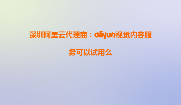 深圳阿里云代理商：aliyun视觉内容服务可以试用么